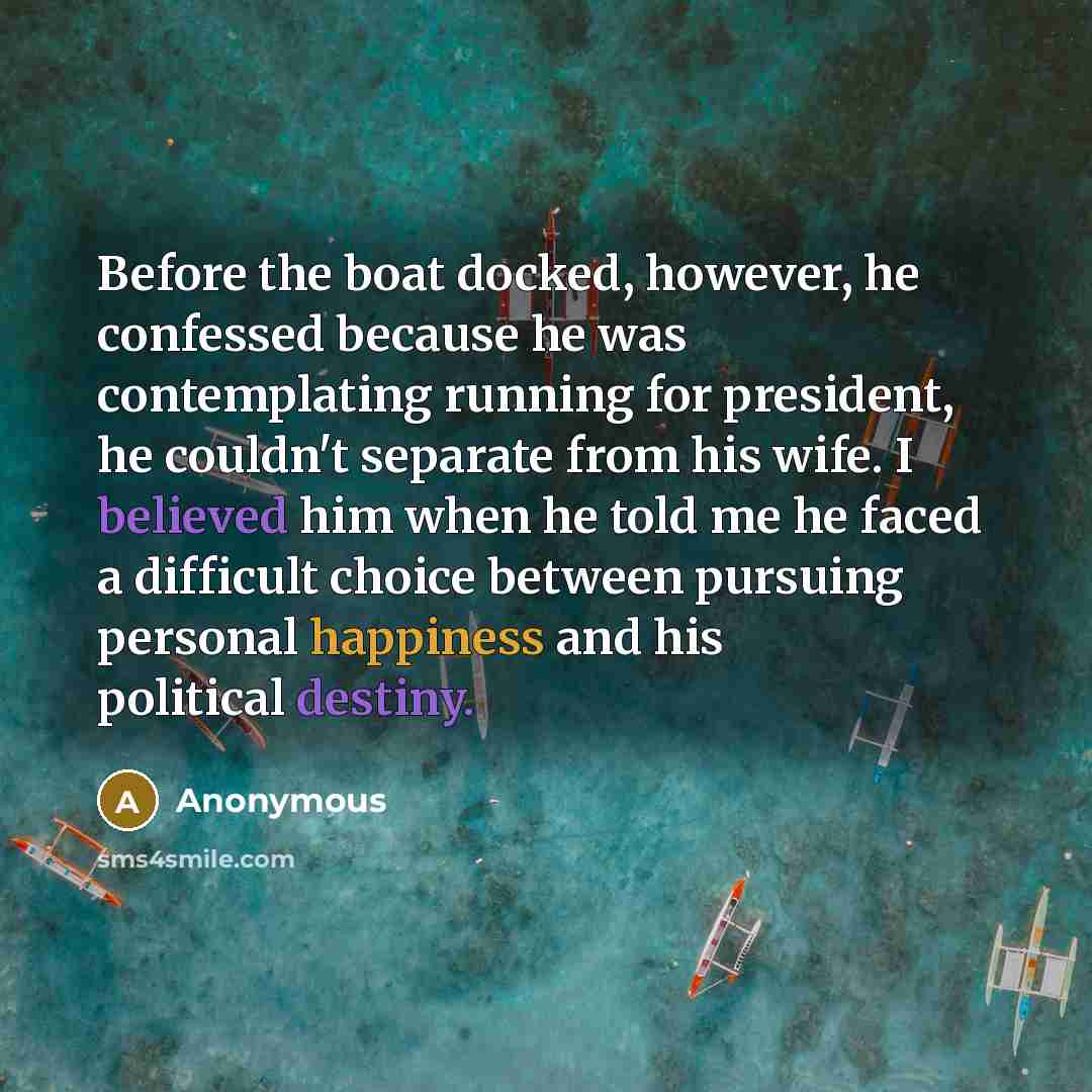 “Before the boat docked, however, he confessed because he was contemplating running for president, he couldn't separate from his wife. I believed him when he told me he faced a difficult choice between pursuing personal happiness and his political destiny.” quote by Anonymous