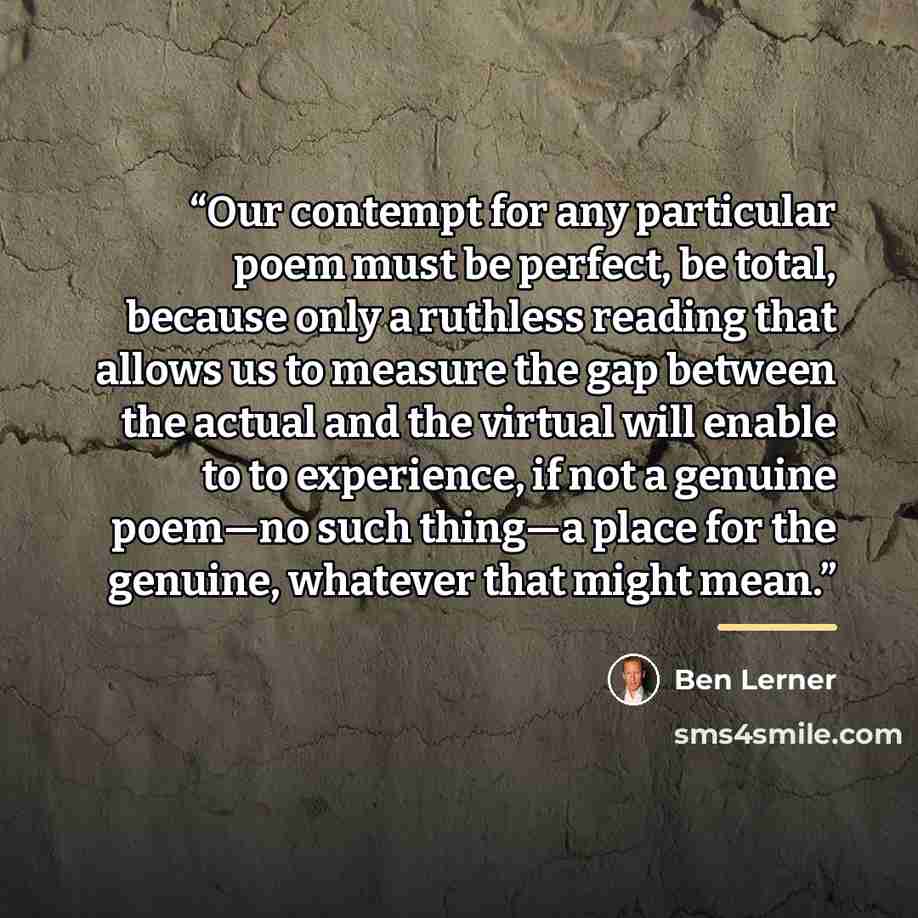 “Our contempt for any particular poem must be perfect, be total, because only a ruthless reading that allows us to measure the gap between the actual and the virtual will enable to to experience, if not a genuine poem—no such thing—a place for the genuine, whatever that might mean.” quote by Ben Lerner