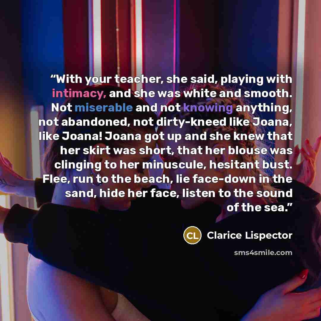 “With your teacher, she said, playing with intimacy, and she was white and smooth. Not miserable and not knowing anything, not abandoned, not dirty-kneed like Joana, like Joana! Joana got up and she knew that her skirt was short, that her blouse was clinging to her minuscule, hesitant bust. Flee…” quote by Clarice Lispector