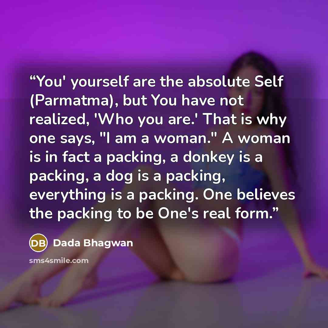 “You' yourself are the absolute Self (Parmatma), but You have not realized, 'Who you are.' That is why one says, "I am a woman." A woman is in fact a packing, a donkey is a packing, a dog is a packing, everything is a packing. One believes the packing to be One's real form.” quote by Dada Bhagwan