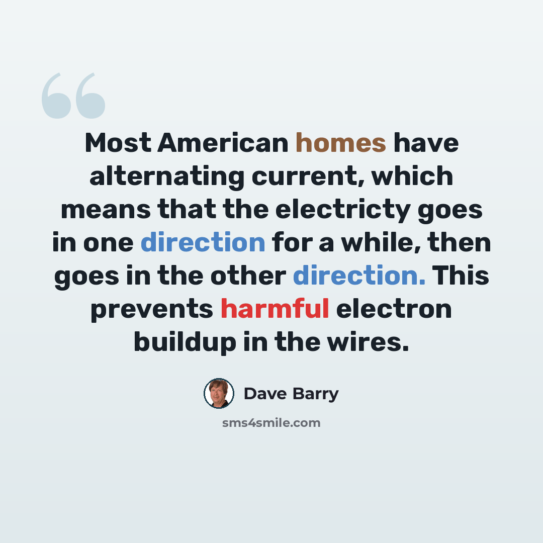 “Most American homes have alternating current, which means that the electricty goes in one direction for a while, then goes in the other direction. This prevents harmful electron buildup in the wires.” quote by Dave Barry