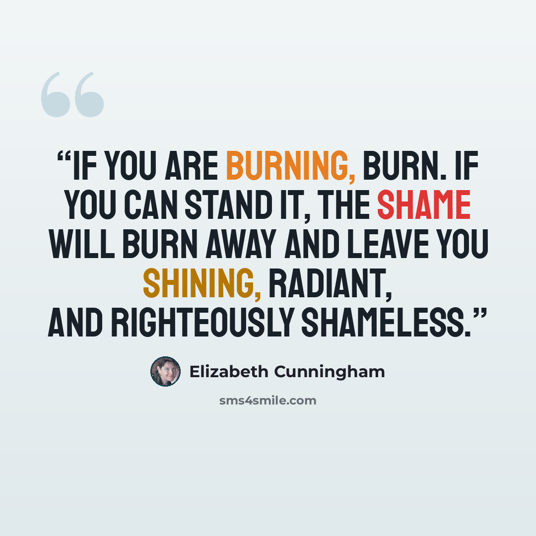 “If you are burning, burn. If you can stand it, the shame will burn away and leave you shining, radiant, and righteously shameless.” quote by Elizabeth Cunningham