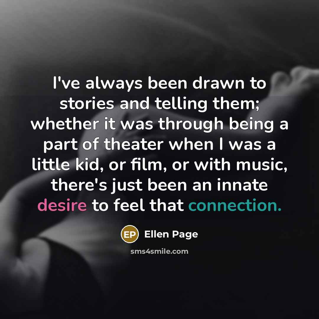 “I've always been drawn to stories and telling them; whether it was through being a part of theater when I was a little kid, or film, or with music, there's just been an innate desire to feel that connection.” quote by Ellen Page
