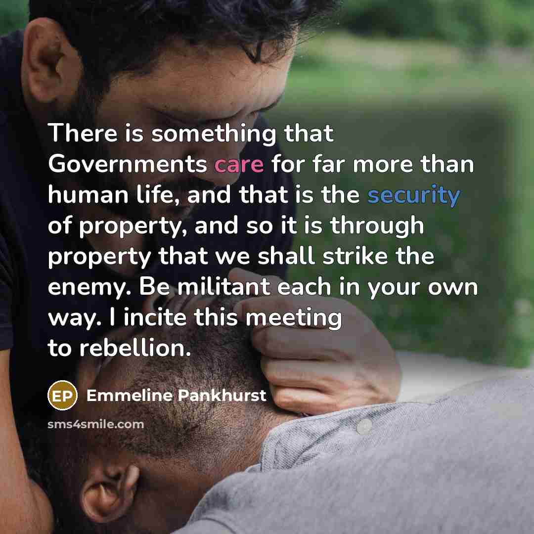 “There is something that Governments care for far more than human life, and that is the security of property, and so it is through property that we shall strike the enemy. Be militant each in your own way. I incite this meeting to rebellion.” quote by Emmeline Pankhurst