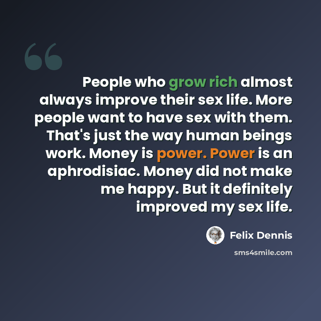 “People who grow rich almost always improve their sex life. More people want to have sex with them. That's just the way human beings work. Money is power. Power is an aphrodisiac. Money did not make me happy. But it definitely improved my sex life.” quote by Felix Dennis