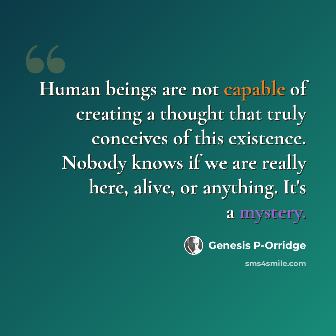 “Human beings are not capable of creating a thought that truly conceives of this existence. Nobody knows if we are really here, alive, or anything. It's a mystery.” quote by Genesis P-Orridge