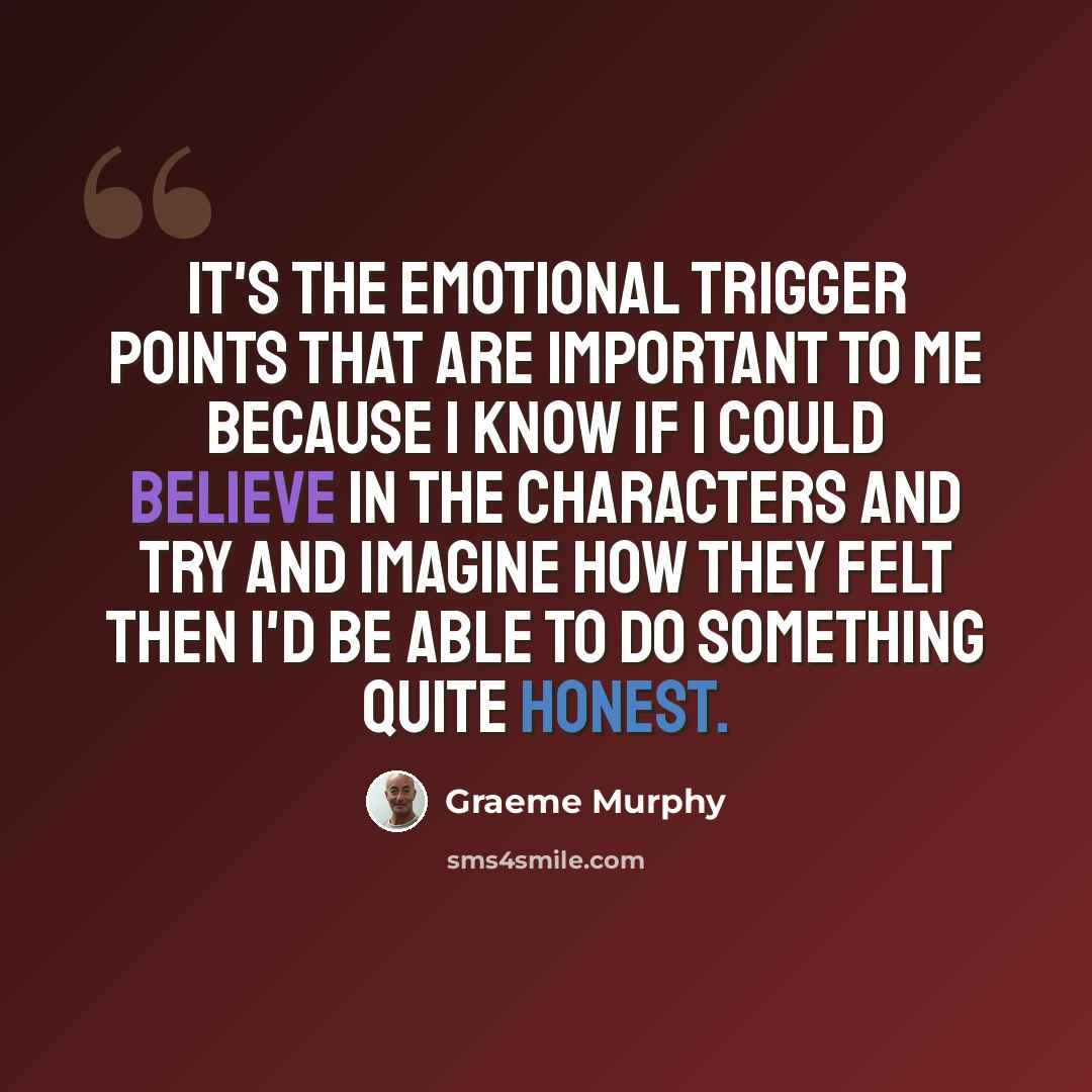 “It's the emotional trigger points that are important to me because I know if I could believe in the characters and try and imagine how they felt then I'd be able to do something quite honest.” quote by Graeme Murphy