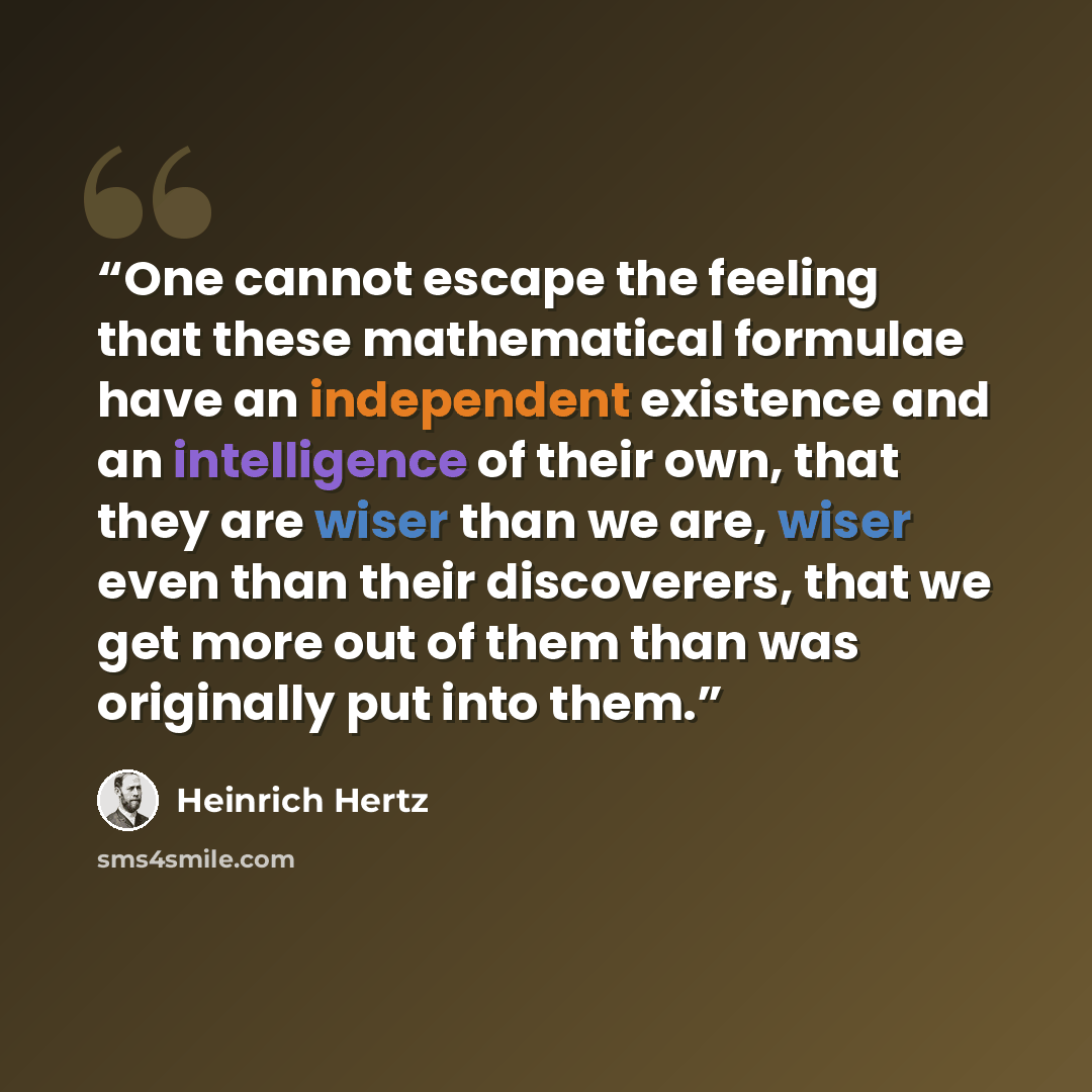 “One cannot escape the feeling that these mathematical formulae have an independent existence and an intelligence of their own, that they are wiser than we are, wiser even than their discoverers, that we get more out of them than was originally put into them.” quote by Heinrich Hertz
