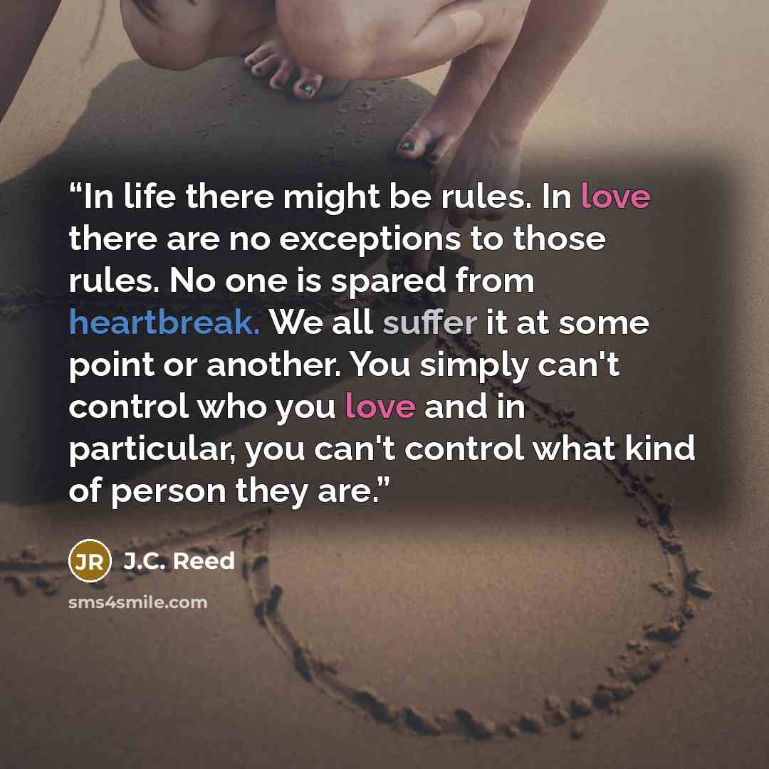 “In life there might be rules. In love there are no exceptions to those rules. No one is spared from heartbreak. We all suffer it at some point or another. You simply can't control who you love and in particular, you can't control what kind of person they are.” quote by J.C. Reed
