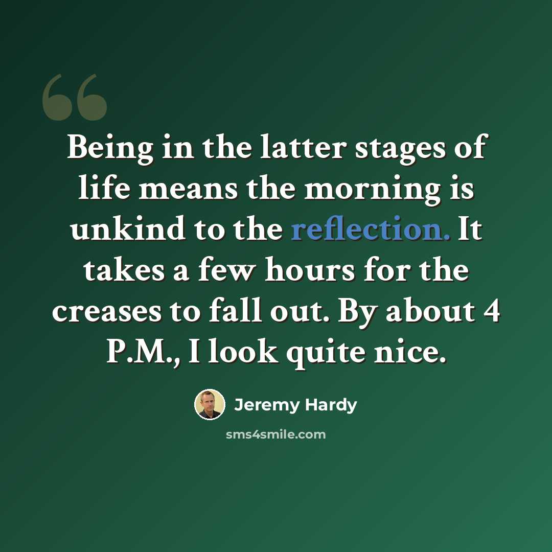 “Being in the latter stages of life means the morning is unkind to the reflection. It takes a few hours for the creases to fall out. By about 4 P.M., I look quite nice.” quote by Jeremy Hardy