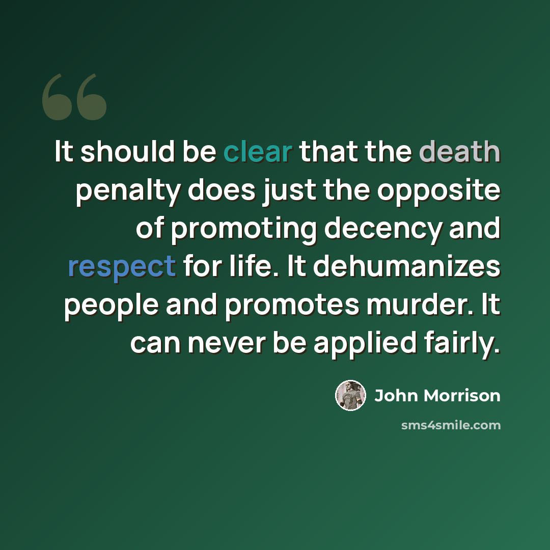 “It should be clear that the death penalty does just the opposite of promoting decency and respect for life. It dehumanizes people and promotes murder. It can never be applied fairly.” quote by John Morrison