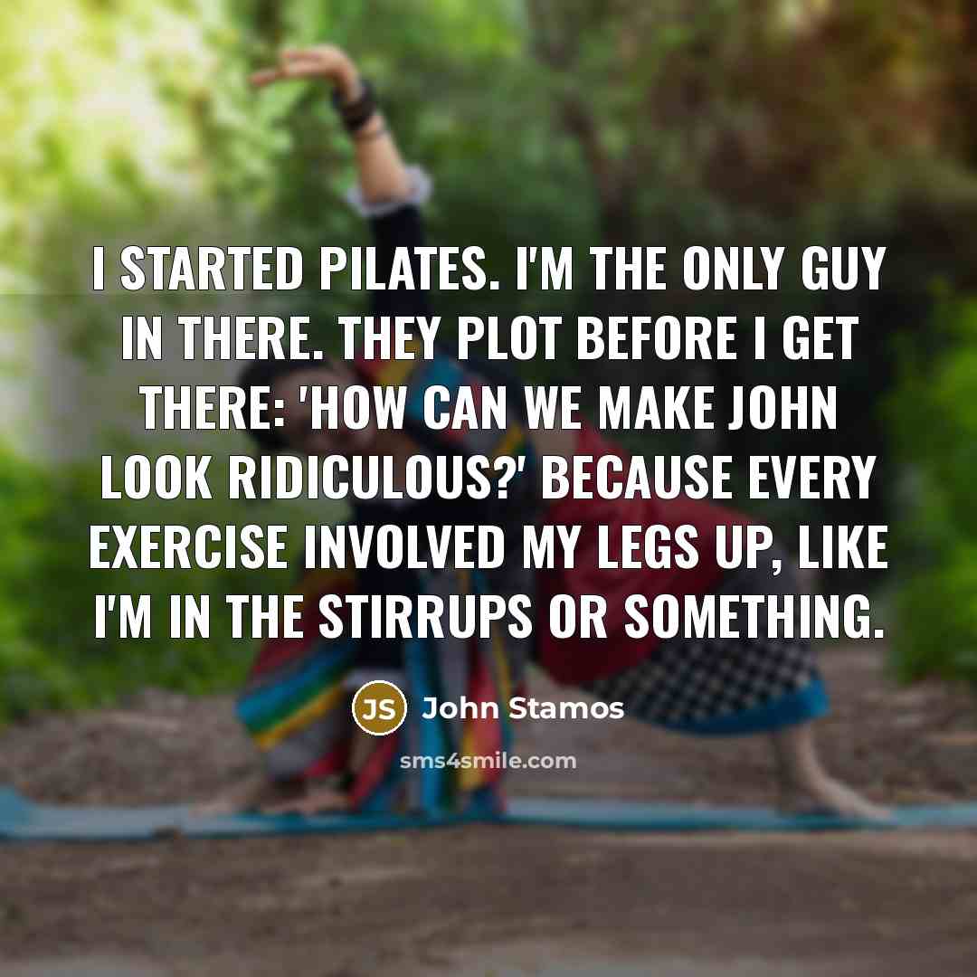 “I started Pilates. I'm the only guy in there. They plot before I get there: 'How can we make John look ridiculous?' Because every exercise involved my legs up, like I'm in the stirrups or something.” quote by John Stamos