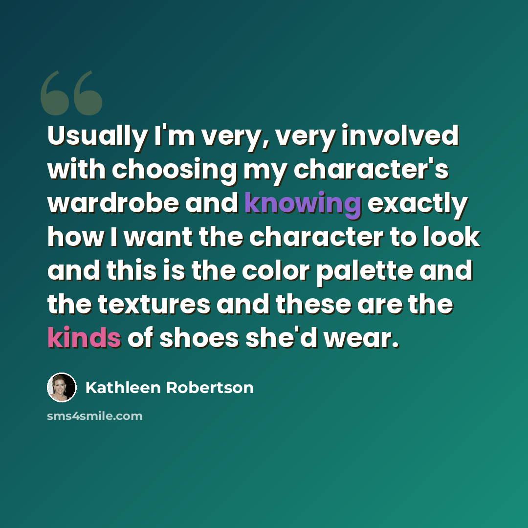 “Usually I'm very, very involved with choosing my character's wardrobe and knowing exactly how I want the character to look and this is the color palette and the textures and these are the kinds of shoes she'd wear.” quote by Kathleen Robertson