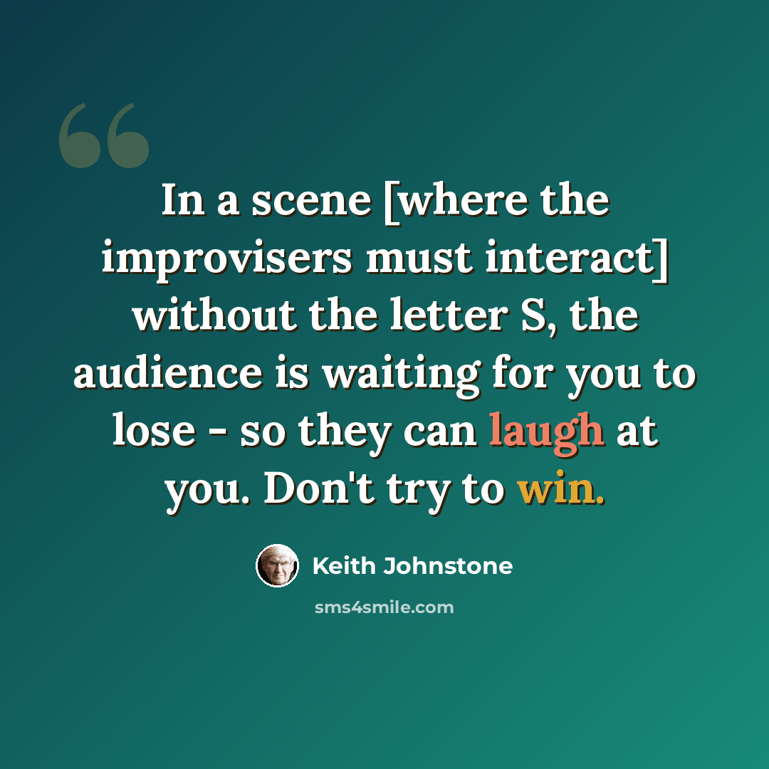 “In a scene [where the improvisers must interact] without the letter S, the audience is waiting for you to lose - so they can laugh at you. Don't try to win.” quote by Keith Johnstone