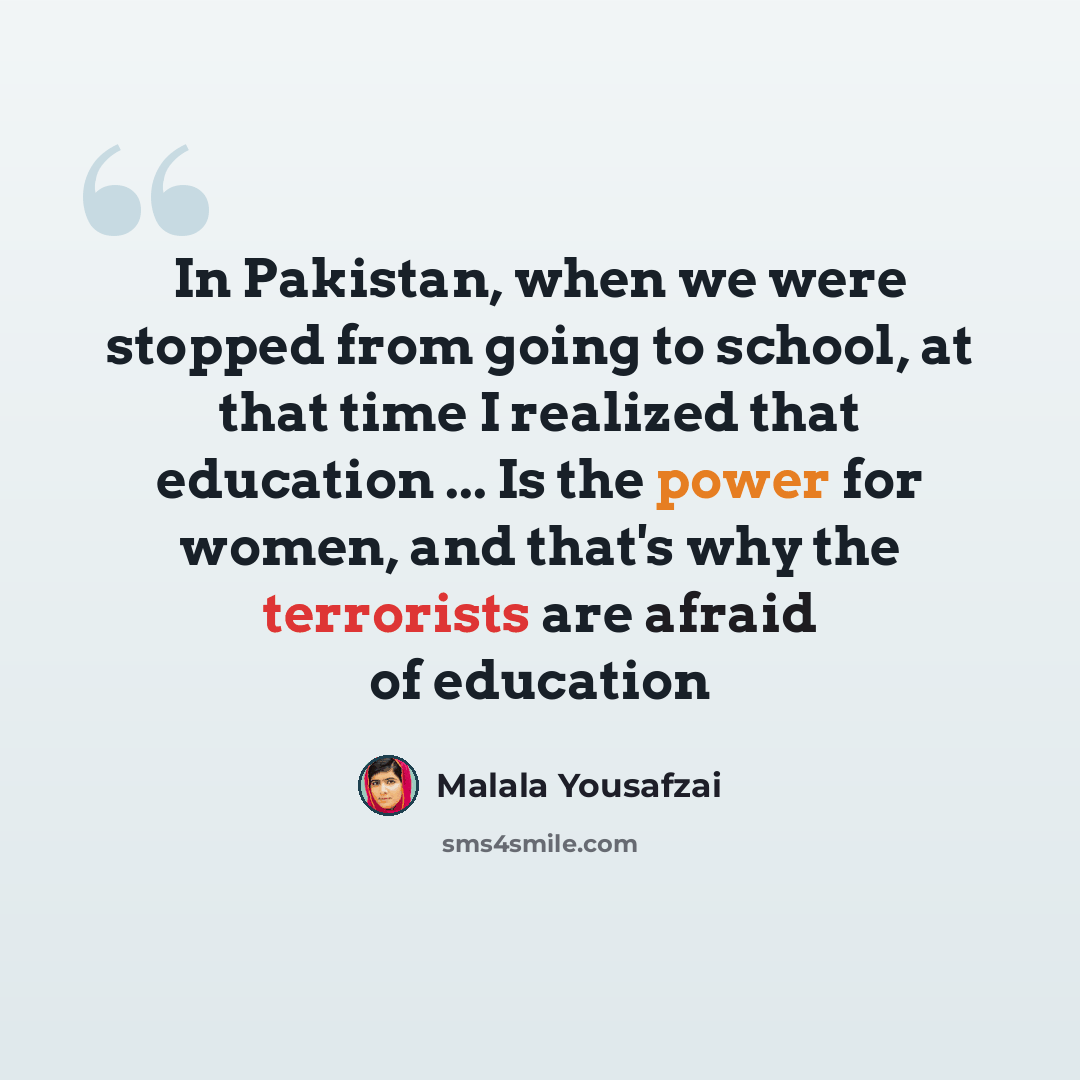 “In Pakistan, when we were stopped from going to school, at that time I realized that education ... Is the power for women, and that's why the terrorists are afraid of education” quote by Malala Yousafzai