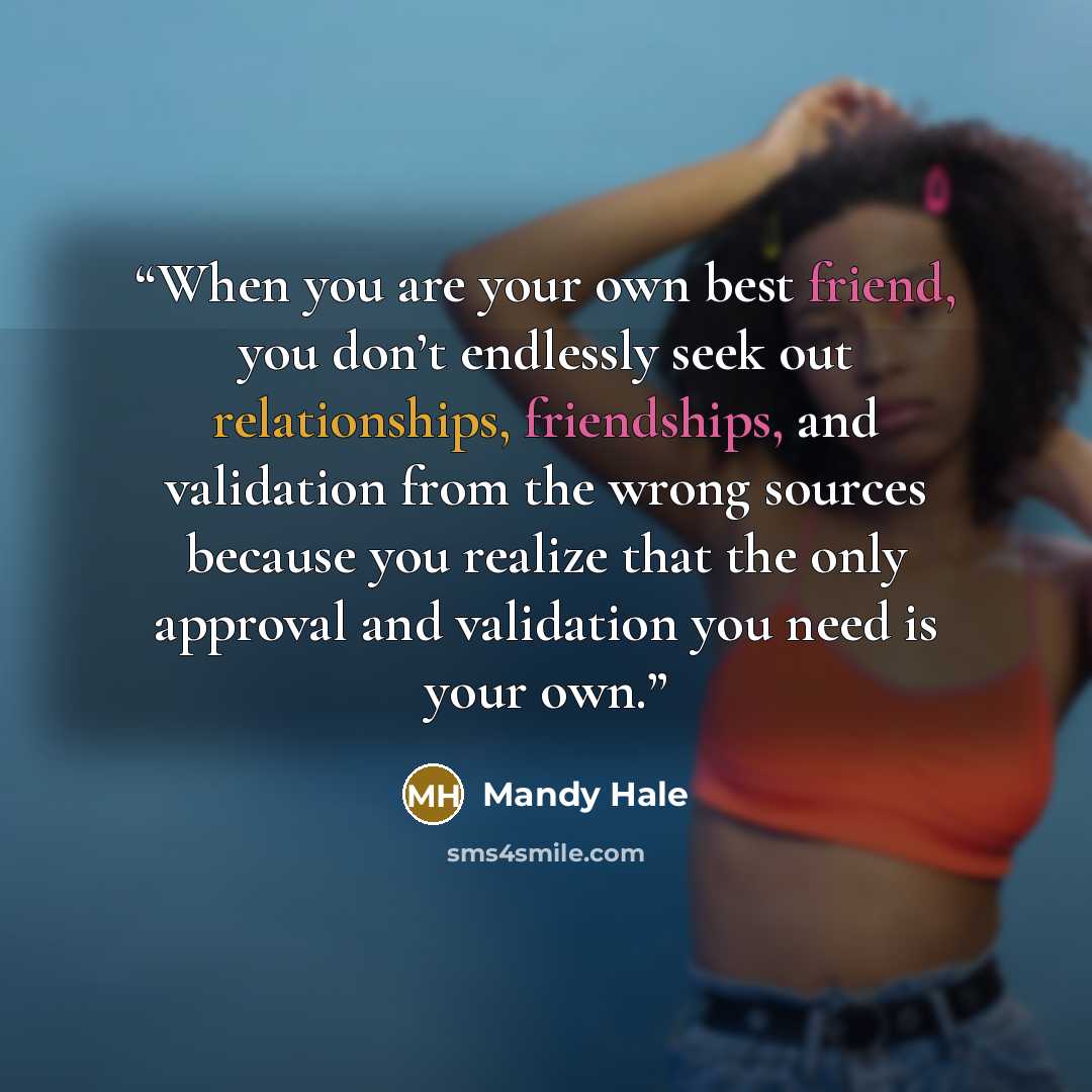 “When you are your own best friend, you don’t endlessly seek out relationships, friendships, and validation from the wrong sources because you realize that the only approval and validation you need is your own.” quote by Mandy Hale