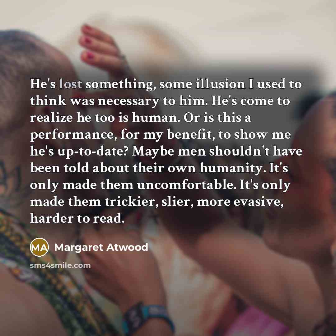 “He's lost something, some illusion I used to think was necessary to him. He's come to realize he too is human. Or is this a performance, for my benefit, to show me he's up-to-date? Maybe men shouldn't have been told about their own humanity. It's only made them uncomfortable. It's only made them…” quote by Margaret Atwood