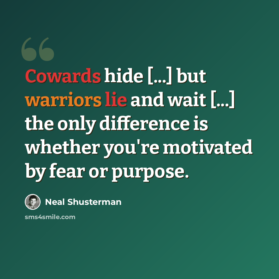 “Cowards hide [...] but warriors lie and wait [...] the only difference is whether you're motivated by fear or purpose.” quote by Neal Shusterman