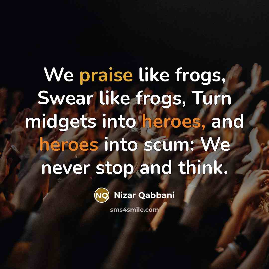“We praise like frogs, Swear like frogs, Turn midgets into heroes, and heroes into scum: We never stop and think.” quote by Nizar Qabbani