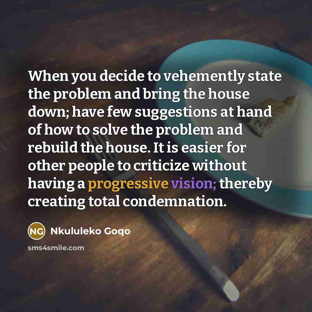 “When you decide to vehemently state the problem and bring the house down; have few suggestions at hand of how to solve the problem and rebuild the house. It is easier for other people to criticize without having a progressive vision; thereby creating total condemnation.” quote by Nkululeko Goqo