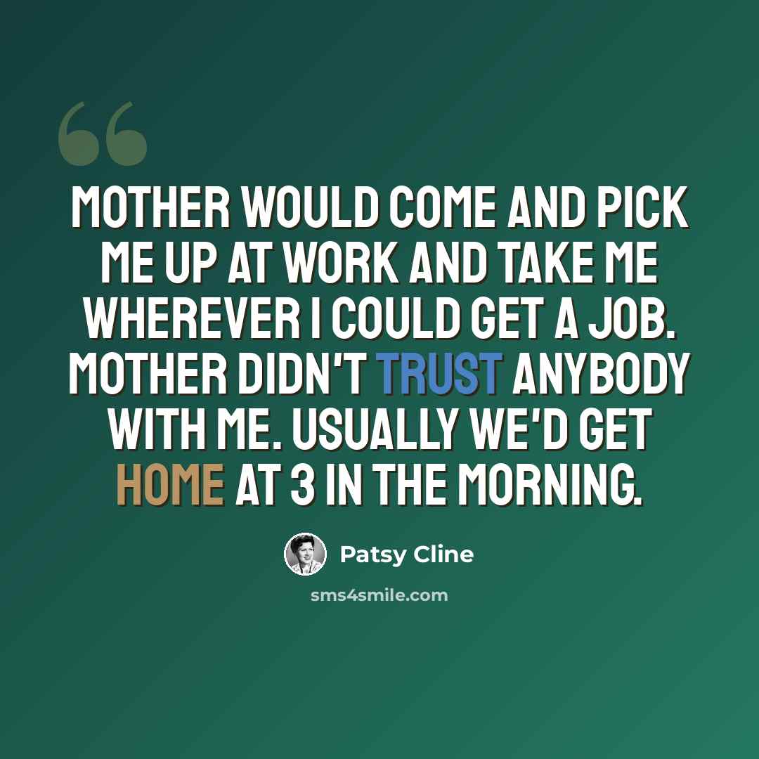 “Mother would come and pick me up at work and take me wherever I could get a job. Mother didn't trust anybody with me. Usually we'd get home at 3 in the morning.” quote by Patsy Cline