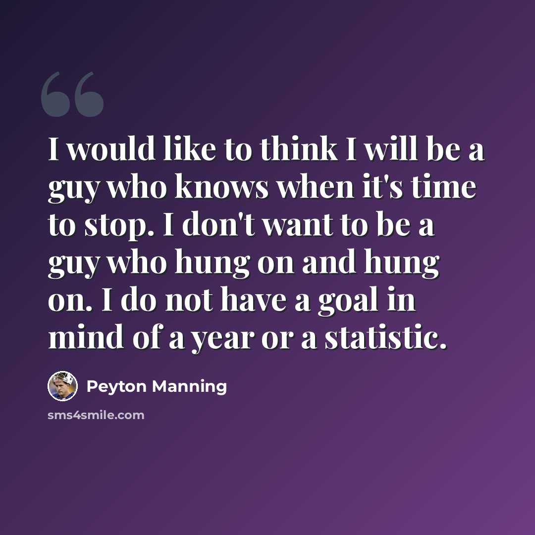 “I would like to think I will be a guy who knows when it's time to stop. I don't want to be a guy who hung on and hung on. I do not have a goal in mind of a year or a statistic.” quote by Peyton Manning