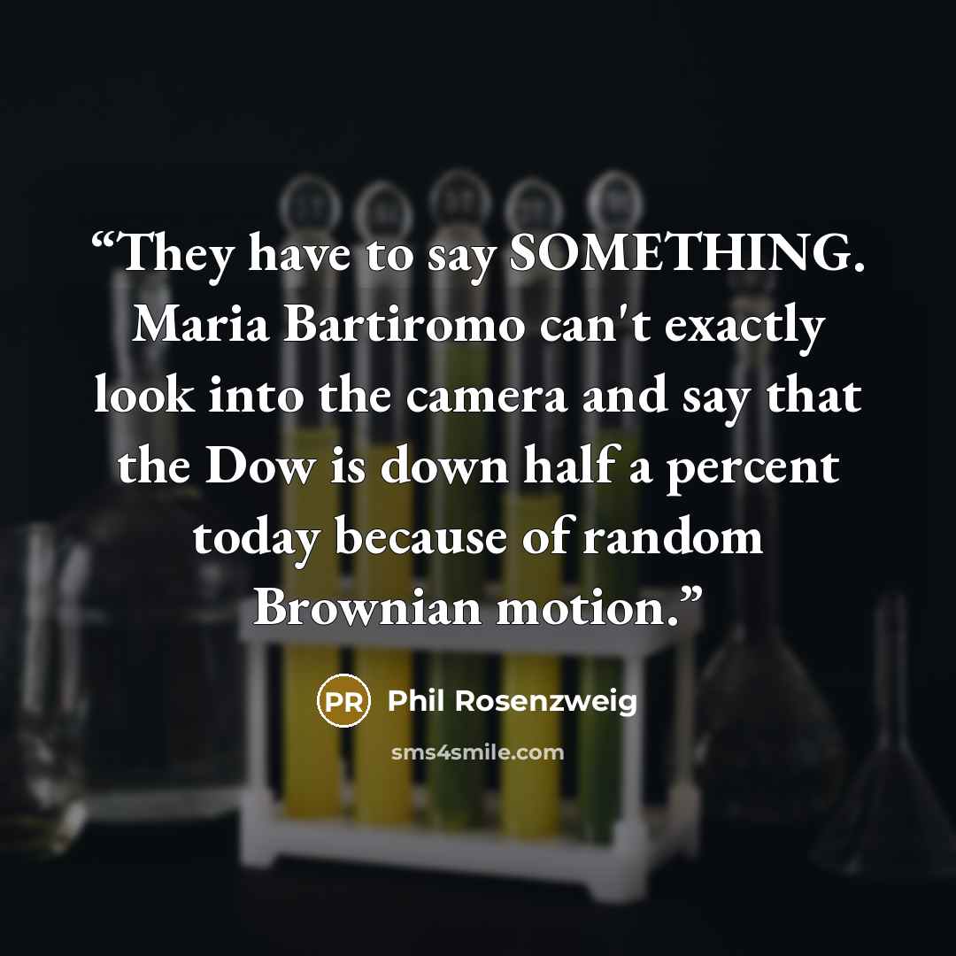 “They have to say SOMETHING. Maria Bartiromo can't exactly look into the camera and say that the Dow is down half a percent today because of random Brownian motion.” quote by Phil Rosenzweig
