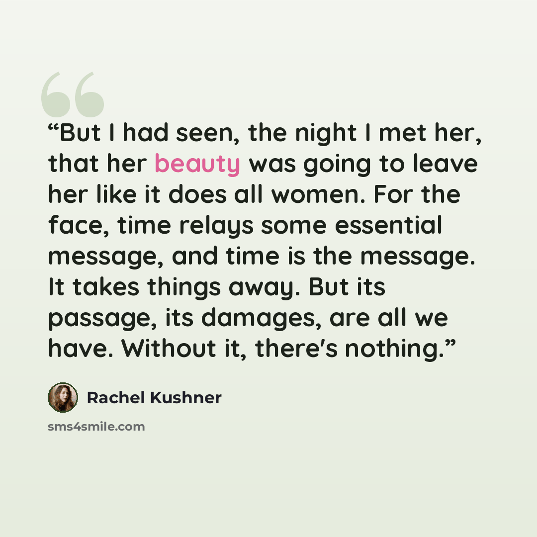 “But I had seen, the night I met her, that her beauty was going to leave her like it does all women. For the face, time relays some essential message, and time is the message. It takes things away. But its passage, its damages, are all we have. Without it, there's nothing.” quote by Rachel Kushner
