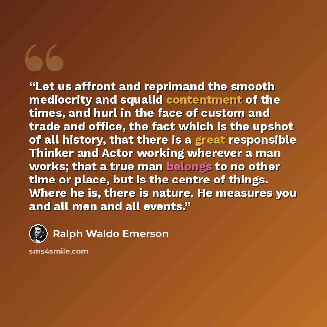 “Let us affront and reprimand the smooth mediocrity and squalid contentment of the times, and hurl in the face of custom and trade and office, the fact which is the upshot of all history, that there is a great responsible Thinker and Actor working wherever a man works; that a true man belongs to no…” quote by Ralph Waldo Emerson