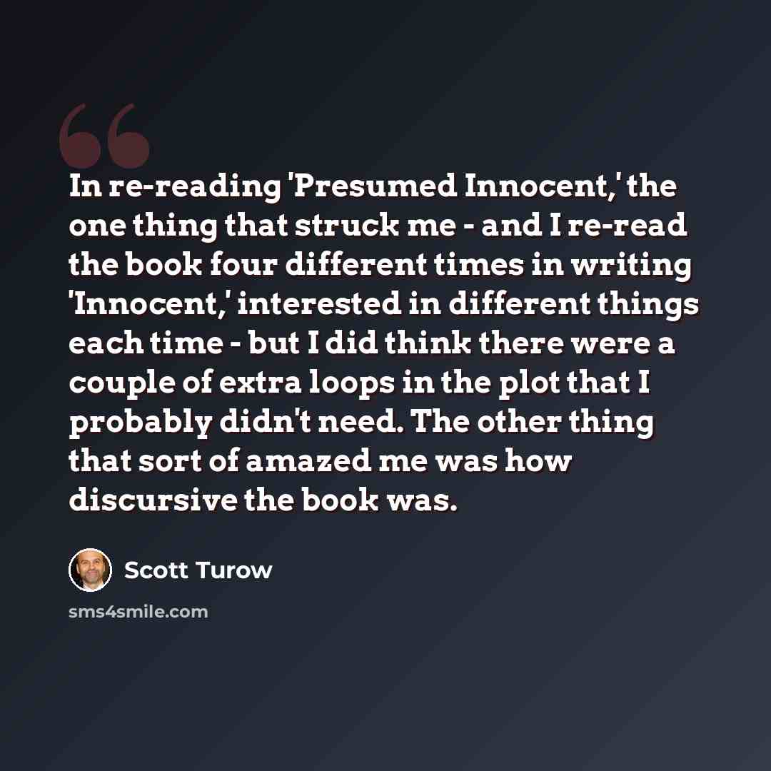 “In re-reading 'Presumed Innocent,' the one thing that struck me - and I re-read the book four different times in writing 'Innocent,' interested in different things each time - but I did think there were a couple of extra loops in the plot that I probably didn't need. The other thing that sort of…” quote by Scott Turow