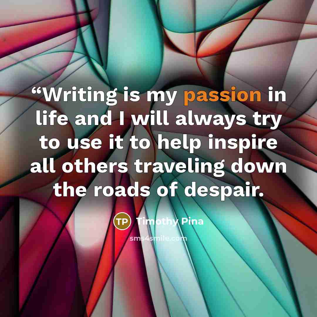 ““Writing is my passion in life and I will always try to use it to help inspire all others traveling down the roads of despair.” quote by Timothy Pina