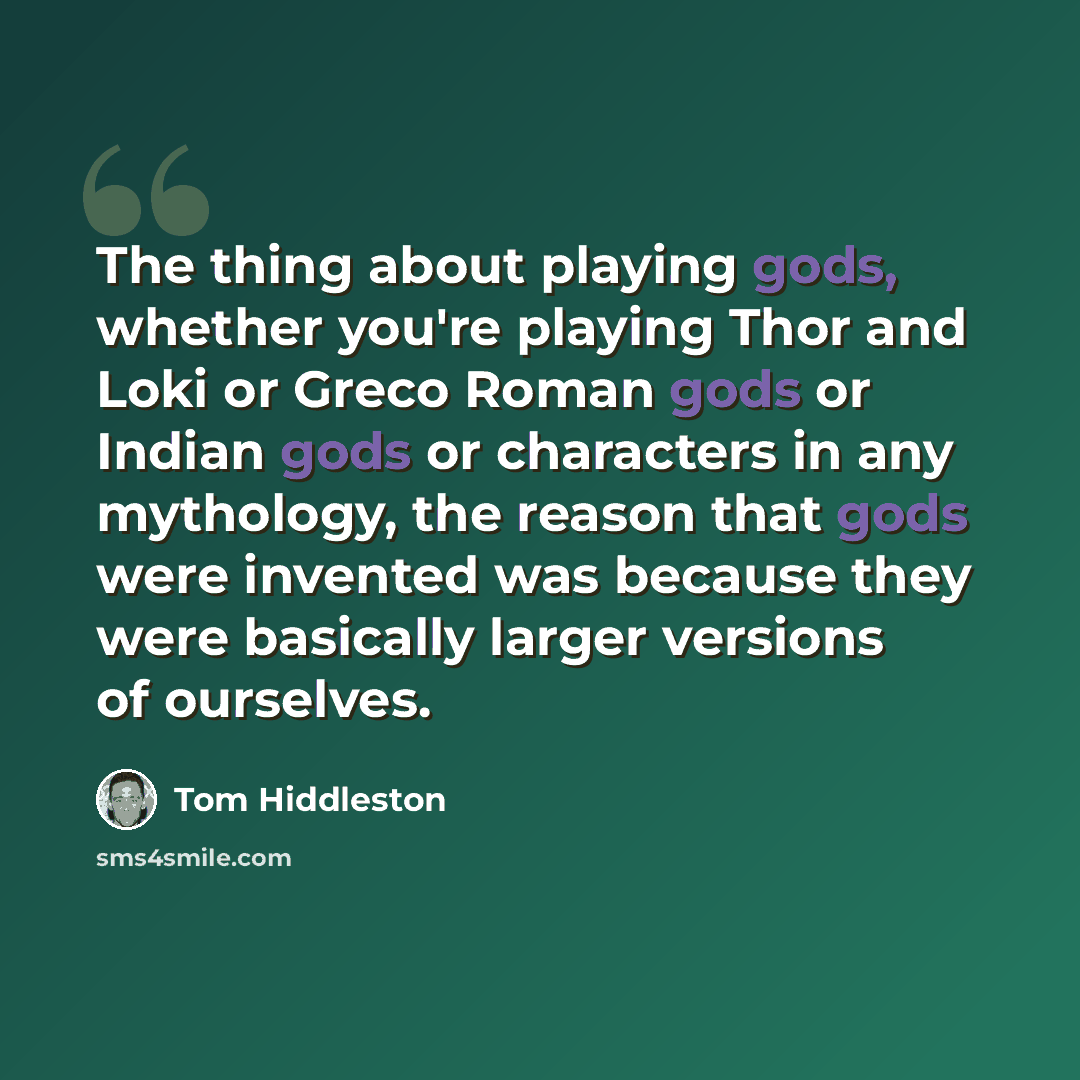 “The thing about playing gods, whether you're playing Thor and Loki or Greco Roman gods or Indian gods or characters in any mythology, the reason that gods were invented was because they were basically larger versions of ourselves.” quote by Tom Hiddleston