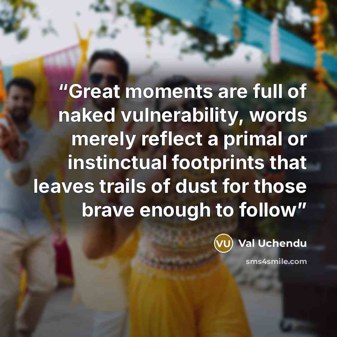 “Great moments are full of naked vulnerability, words merely reflect a primal or instinctual footprints that leaves trails of dust for those brave enough to follow” quote by Val Uchendu