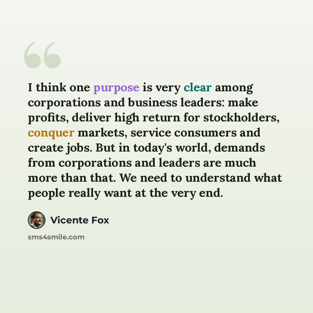 “I think one purpose is very clear among corporations and business leaders: make profits, deliver high return for stockholders, conquer markets, service consumers and create jobs. But in today's world, demands from corporations and leaders are much more than that. We need to understand what people…” quote by Vicente Fox