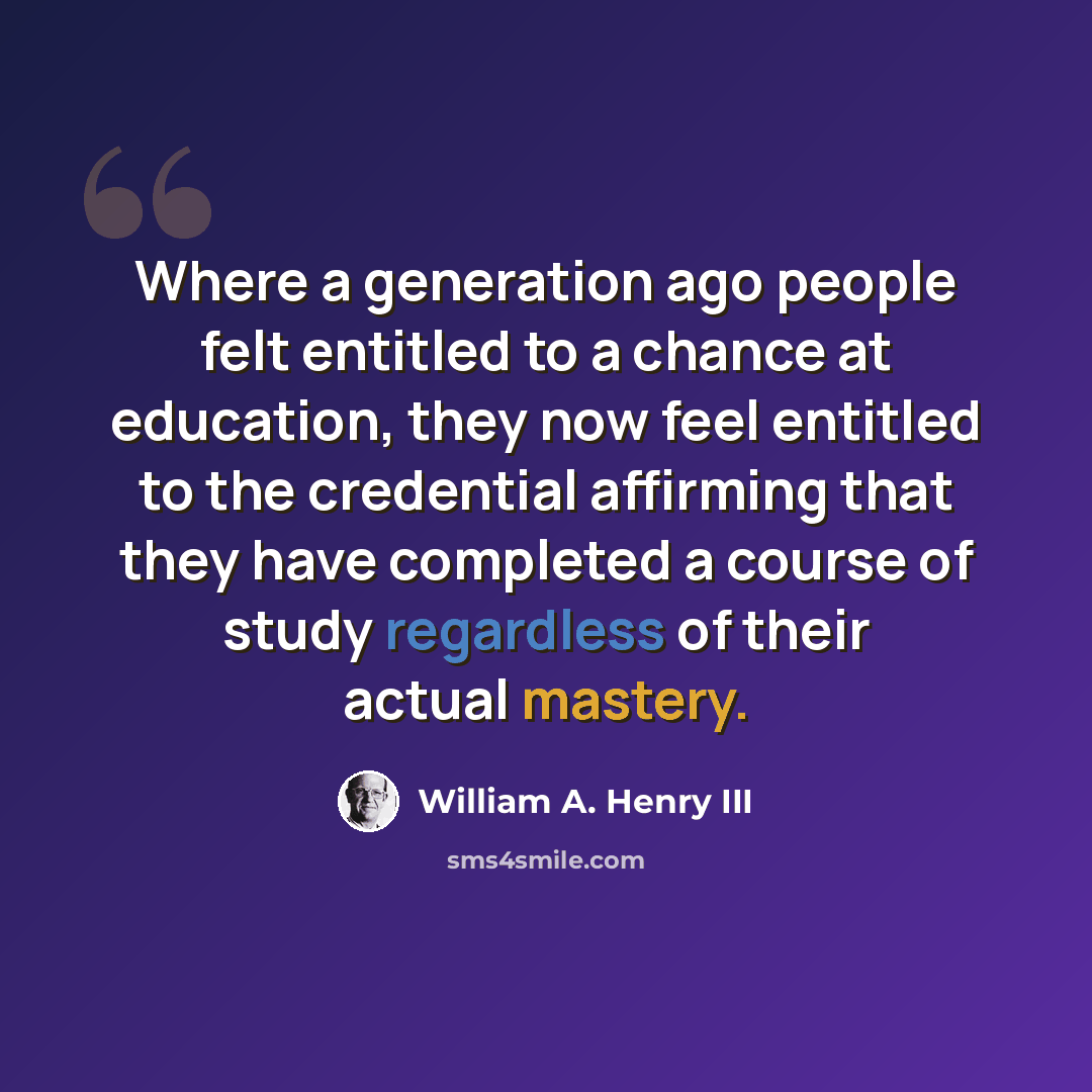 “Where a generation ago people felt entitled to a chance at education, they now feel entitled to the credential affirming that they have completed a course of study regardless of their actual mastery.” quote by William A. Henry III
