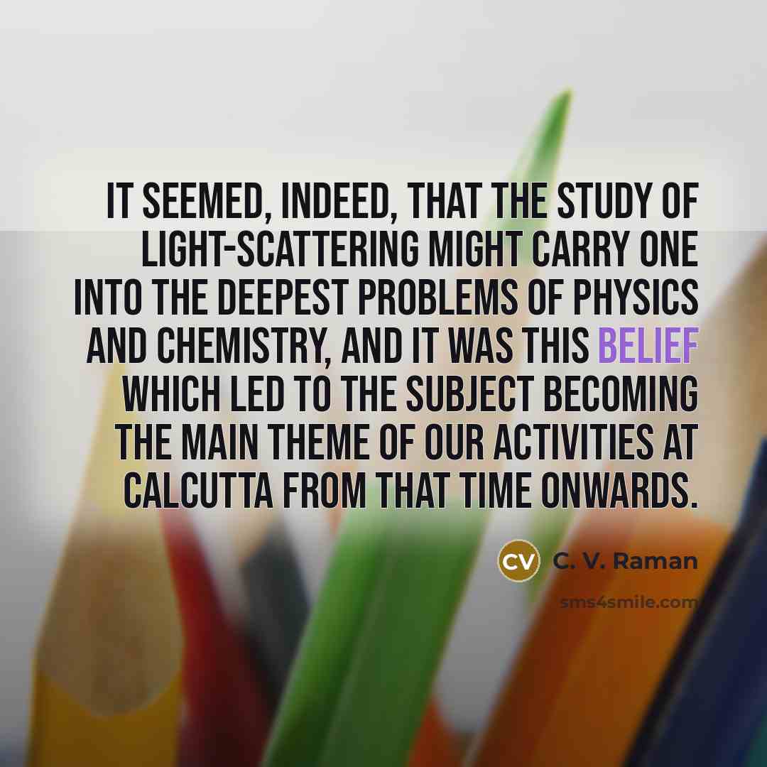 “It seemed, indeed, that the study of light-scattering might carry one into the deepest problems of physics and chemistry, and it was this belief which led to the subject becoming the main theme of our activities at Calcutta from that time onwards.” quote by C. V. Raman