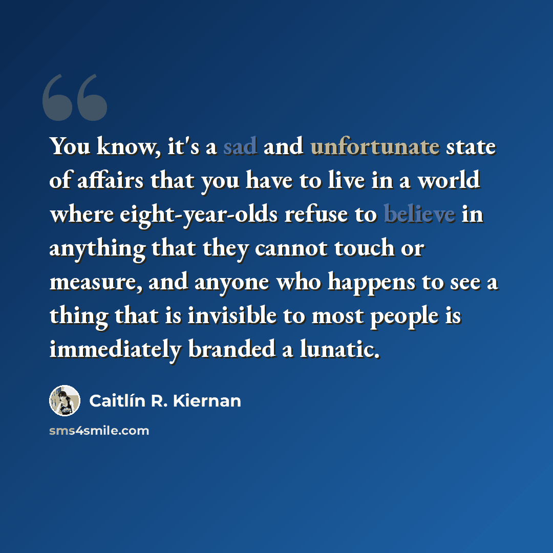 “You know, it's a sad and unfortunate state of affairs that you have to live in a world where eight-year-olds refuse to believe in anything that they cannot touch or measure, and anyone who happens to see a thing that is invisible to most people is immediately branded a lunatic.” quote by Caitlín R. Kiernan