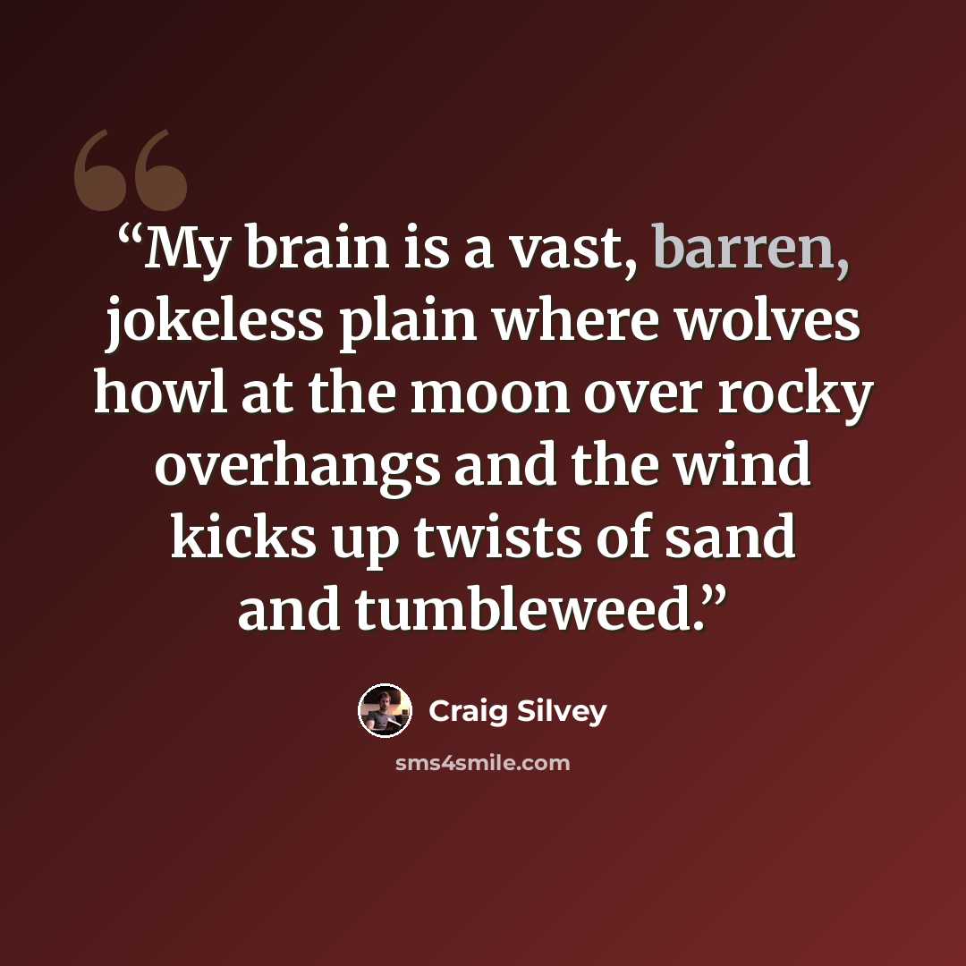 “My brain is a vast, barren, jokeless plain where wolves howl at the moon over rocky overhangs and the wind kicks up twists of sand and tumbleweed.” quote by Craig Silvey