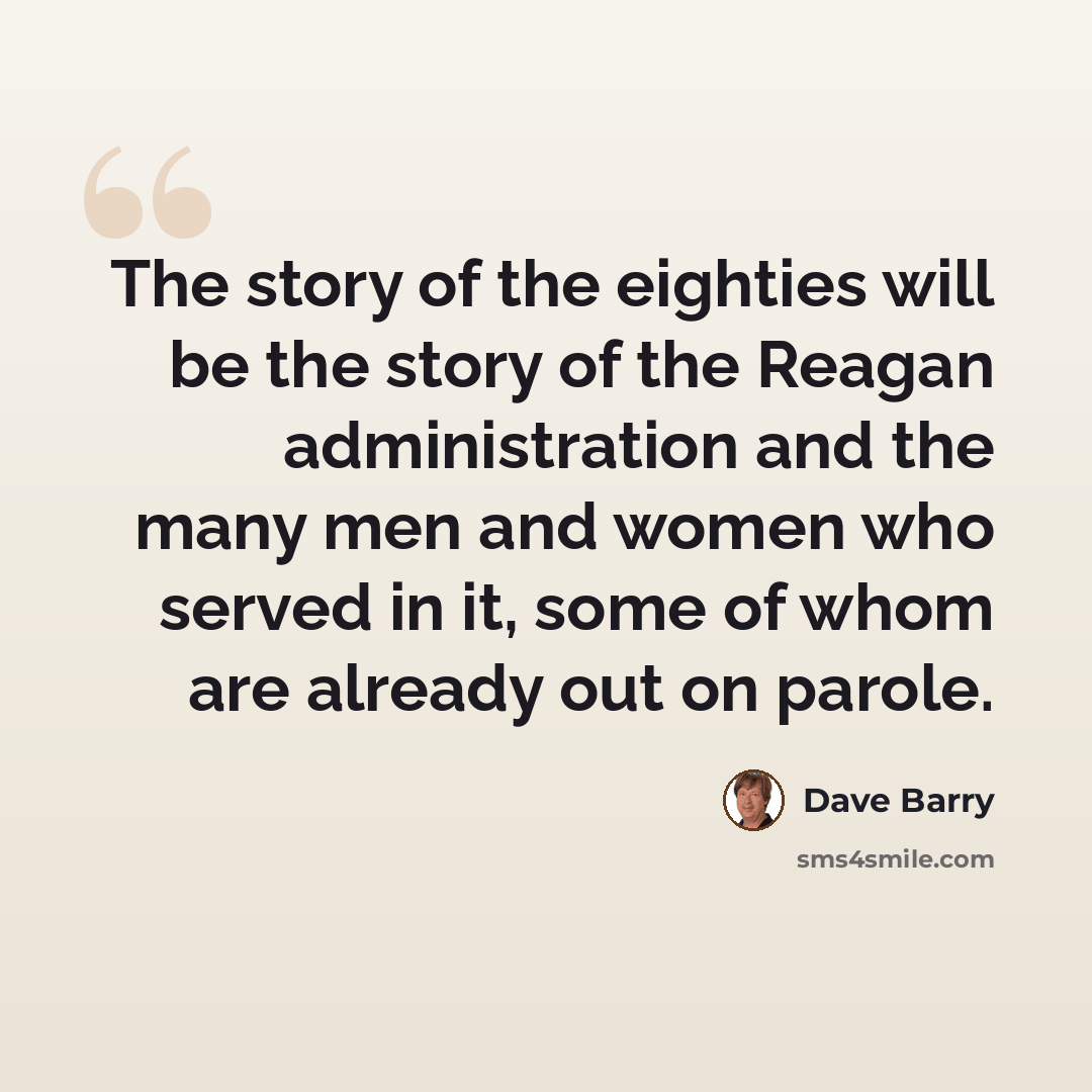 “The story of the eighties will be the story of the Reagan administration and the many men and women who served in it, some of whom are already out on parole.” quote by Dave Barry