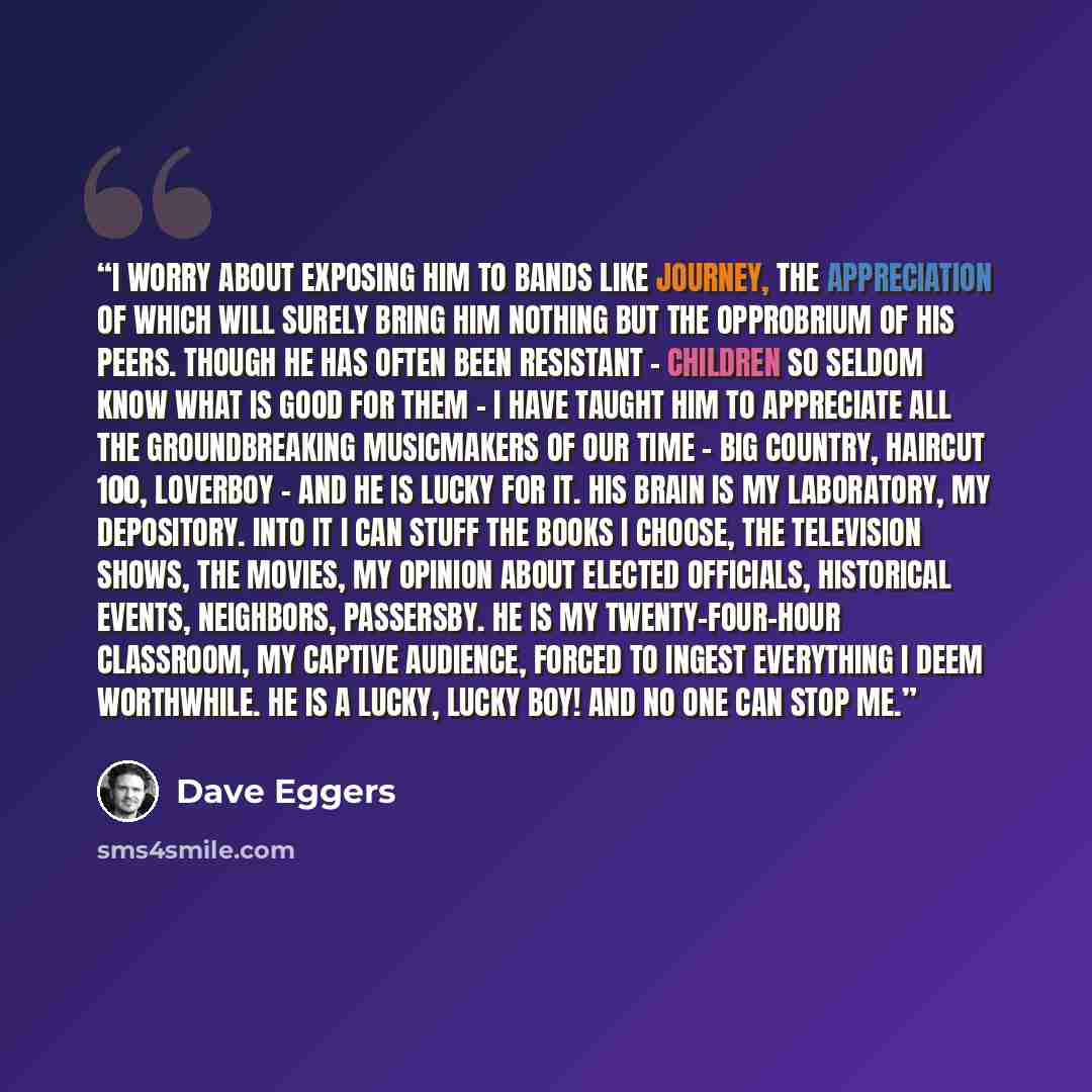 “I worry about exposing him to bands like Journey, the appreciation of which will surely bring him nothing but the opprobrium of his peers. Though he has often been resistant - children so seldom know what is good for them - I have taught him to appreciate all the groundbreaking musicmakers of our…” quote by Dave Eggers