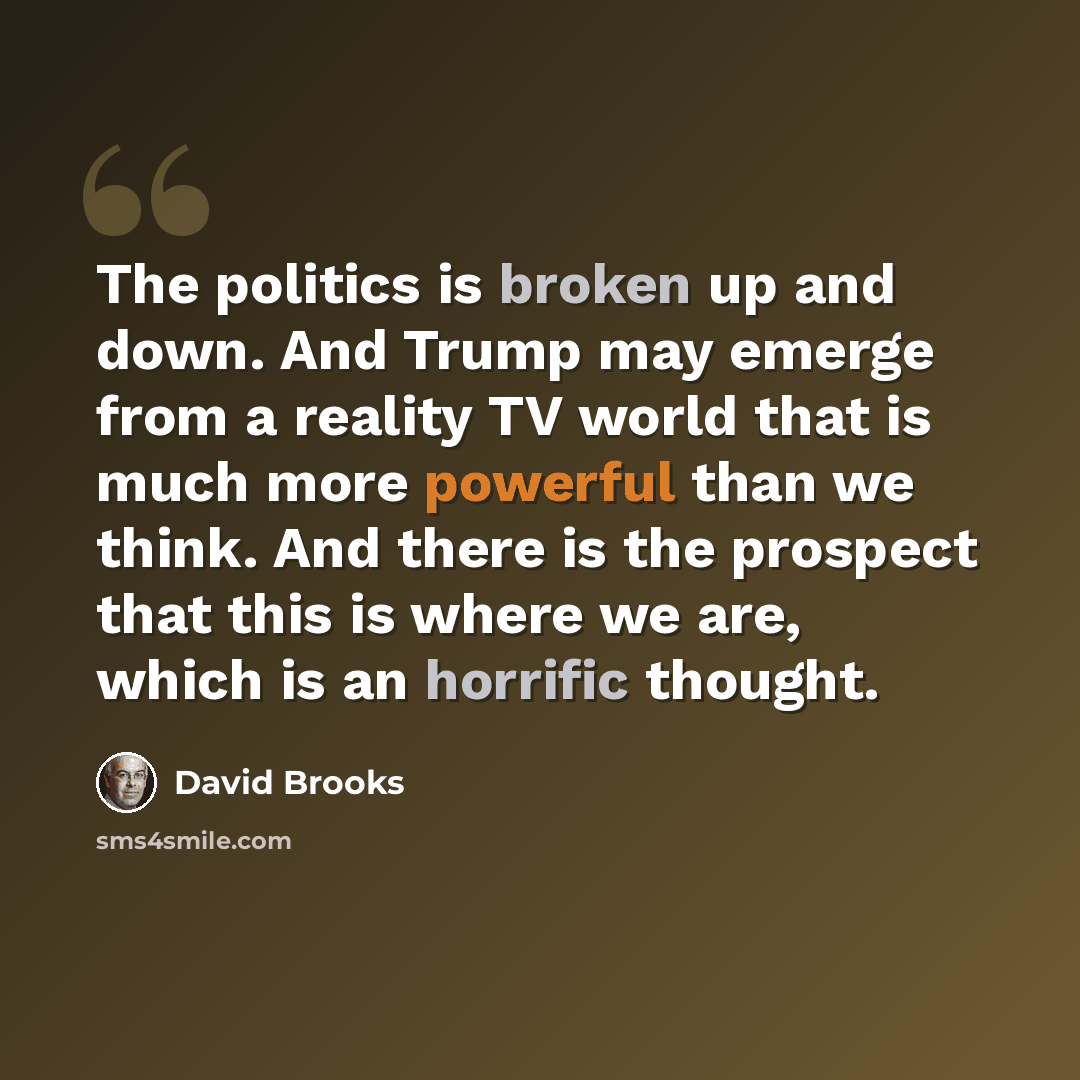 “The politics is broken up and down. And Trump may emerge from a reality TV world that is much more powerful than we think. And there is the prospect that this is where we are, which is an horrific thought.” quote by David Brooks