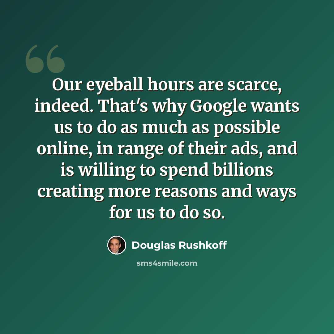 “Our eyeball hours are scarce, indeed. That's why Google wants us to do as much as possible online, in range of their ads, and is willing to spend billions creating more reasons and ways for us to do so.” quote by Douglas Rushkoff