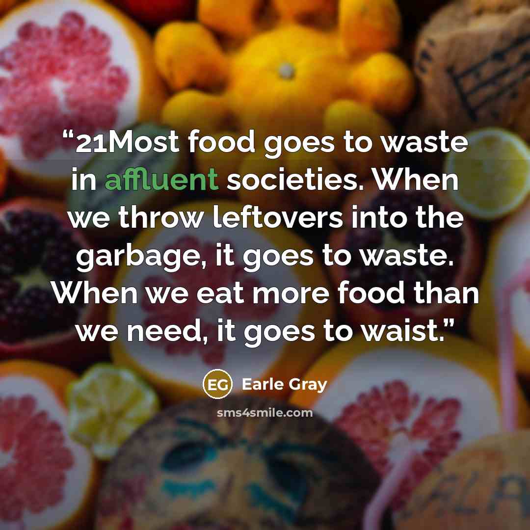 “21Most food goes to waste in affluent societies. When we throw leftovers into the garbage, it goes to waste. When we eat more food than we need, it goes to waist.” quote by Earle Gray