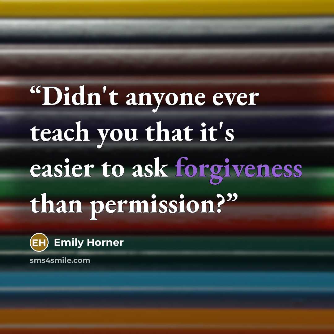 “Didn't anyone ever teach you that it's easier to ask forgiveness than permission?” quote by Emily Horner