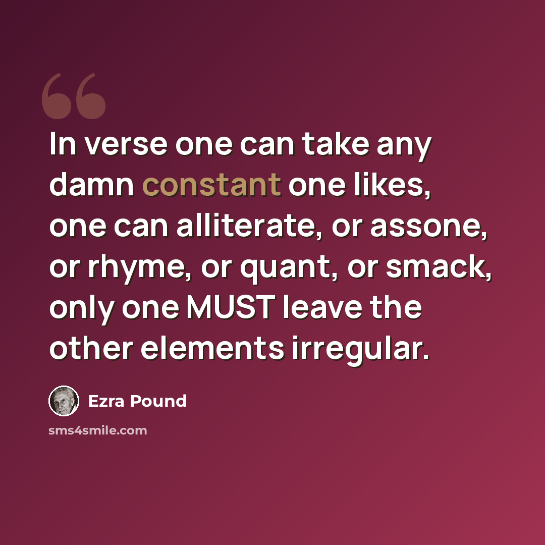 “In verse one can take any damn constant one likes, one can alliterate, or assone, or rhyme, or quant, or smack, only one MUST leave the other elements irregular.” quote by Ezra Pound