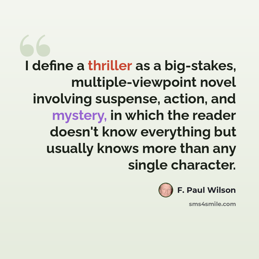 “I define a thriller as a big-stakes, multiple-viewpoint novel involving suspense, action, and mystery, in which the reader doesn't know everything but usually knows more than any single character.” quote by F. Paul Wilson