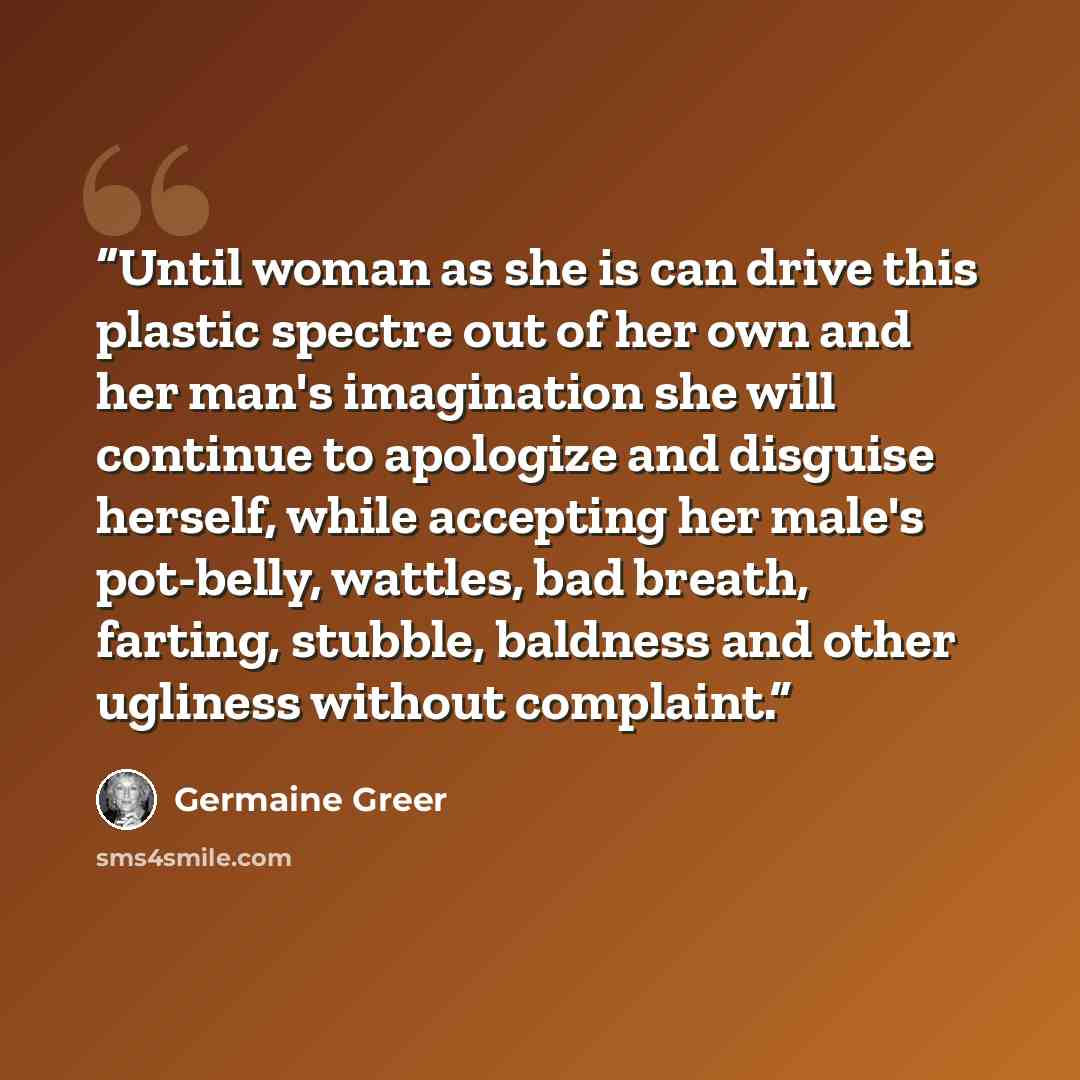 “Until woman as she is can drive this plastic spectre out of her own and her man's imagination she will continue to apologize and disguise herself, while accepting her male's pot-belly, wattles, bad breath, farting, stubble, baldness and other ugliness without complaint.” quote by Germaine Greer