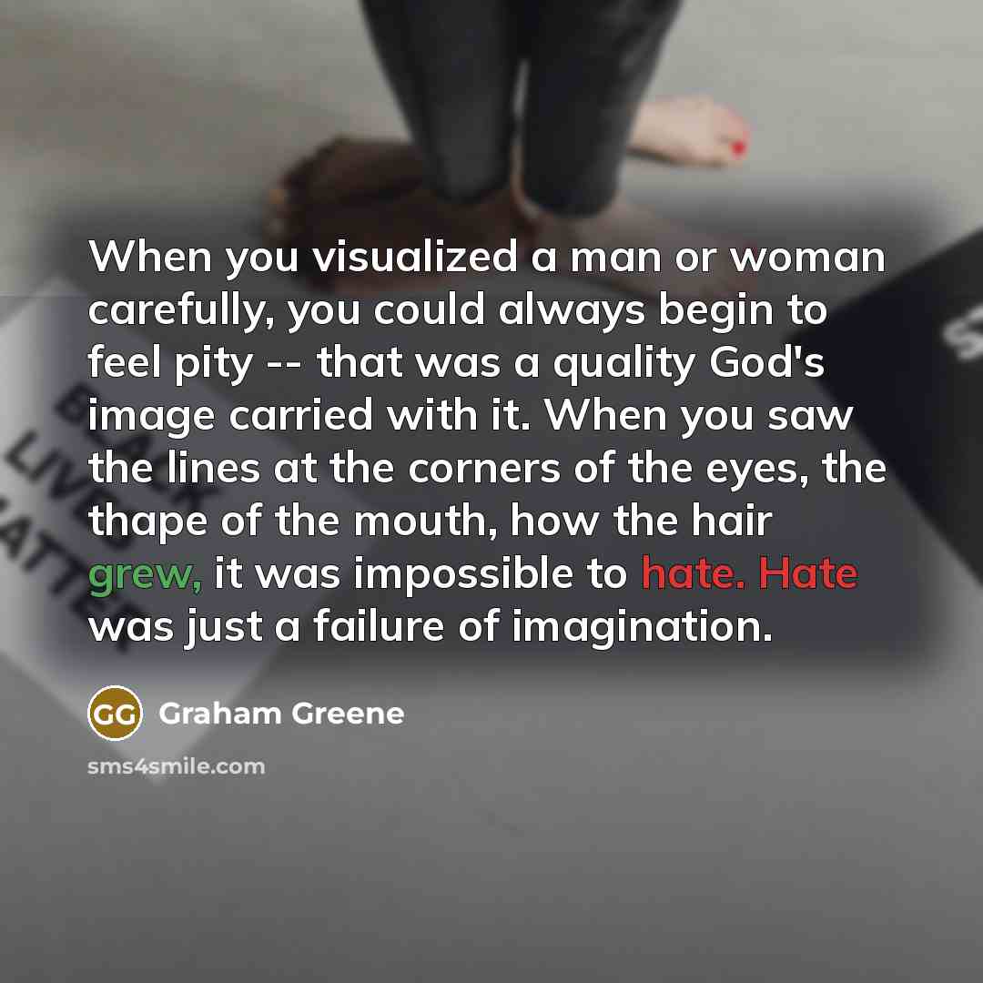 “When you visualized a man or woman carefully, you could always begin to feel pity -- that was a quality God's image carried with it. When you saw the lines at the corners of the eyes, the thape of the mouth, how the hair grew, it was impossible to hate. Hate was just a failure of imagination.” quote by Graham Greene