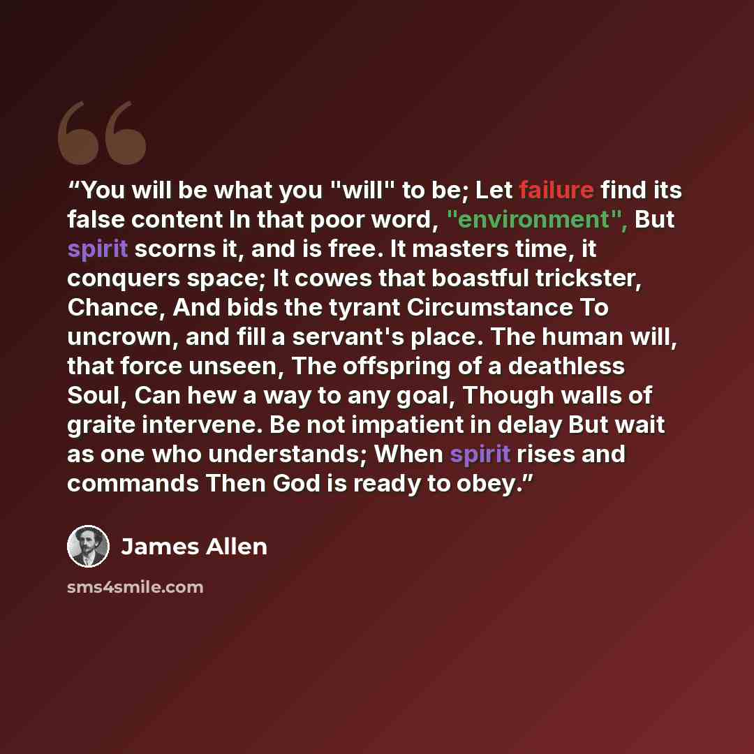 “You will be what you "will" to be; Let failure find its false content In that poor word, "environment", But spirit scorns it, and is free. It masters time, it conquers space; It cowes that boastful trickster, Chance, And bids the tyrant Circumstance To uncrown, and fill a servant's place. The…” quote by James Allen