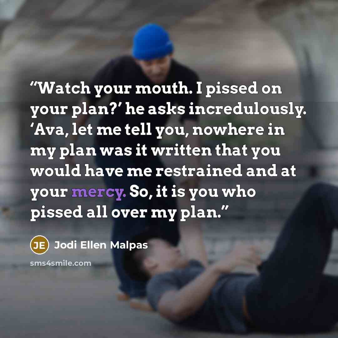 “Watch your mouth. I pissed on your plan?’ he asks incredulously. ‘Ava, let me tell you, nowhere in my plan was it written that you would have me restrained and at your mercy. So, it is you who pissed all over my plan.” quote by Jodi Ellen Malpas